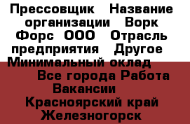 Прессовщик › Название организации ­ Ворк Форс, ООО › Отрасль предприятия ­ Другое › Минимальный оклад ­ 27 000 - Все города Работа » Вакансии   . Красноярский край,Железногорск г.